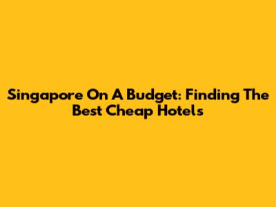 Singapore On A Budget: Finding The Best Cheap Hotels