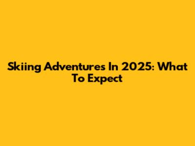 Skiing Adventures In 2025: What To Expect