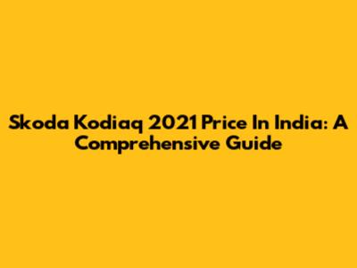 Skoda Kodiaq 2021 Price In India: A Comprehensive Guide