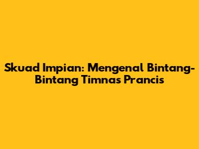 Skuad Impian: Mengenal Bintang-Bintang Timnas Prancis