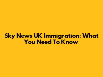 Sky News UK Immigration: What You Need To Know