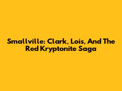 Smallville: Clark, Lois, And The Red Kryptonite Saga