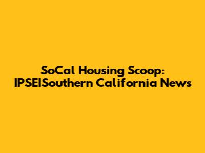 SoCal Housing Scoop: IPSEISouthern California News