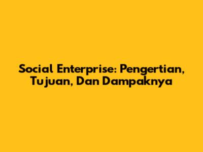 Social Enterprise: Pengertian, Tujuan, Dan Dampaknya