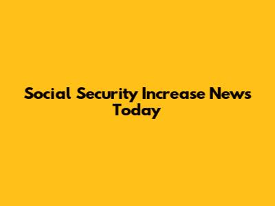 Social Security Increase News Today