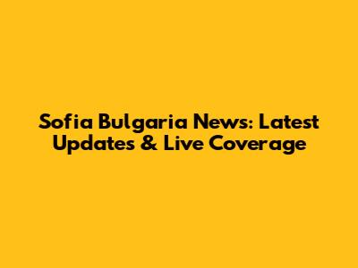 Sofia Bulgaria News: Latest Updates & Live Coverage