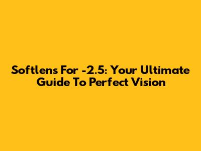 Softlens For -2.5: Your Ultimate Guide To Perfect Vision