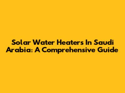 Solar Water Heaters In Saudi Arabia: A Comprehensive Guide