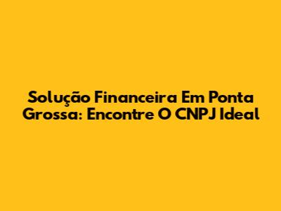 Solução Financeira Em Ponta Grossa: Encontre O CNPJ Ideal