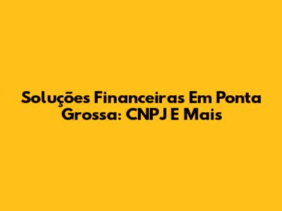 Soluções Financeiras Em Ponta Grossa: CNPJ E Mais