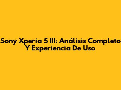 Sony Xperia 5 III: Análisis Completo Y Experiencia De Uso