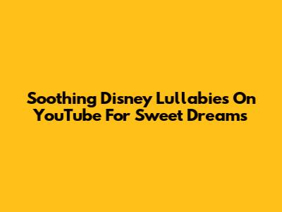 Soothing Disney Lullabies On YouTube For Sweet Dreams