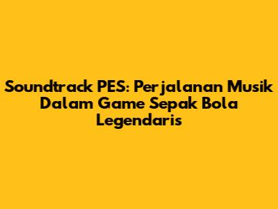 Soundtrack PES: Perjalanan Musik Dalam Game Sepak Bola Legendaris