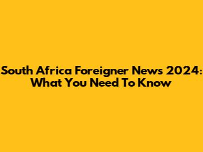 South Africa Foreigner News 2024: What You Need To Know