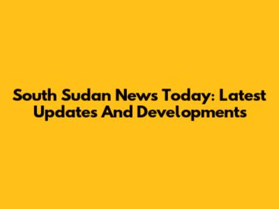 South Sudan News Today: Latest Updates And Developments
