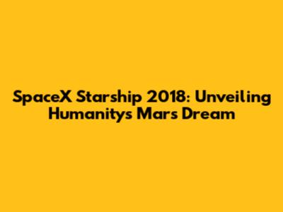 SpaceX Starship 2018: Unveiling Humanity's Mars Dream