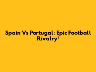 Spain Vs Portugal: Epic Football Rivalry!