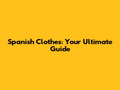 Spanish Clothes: Your Ultimate Guide