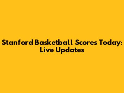 Stanford Basketball Scores Today: Live Updates
