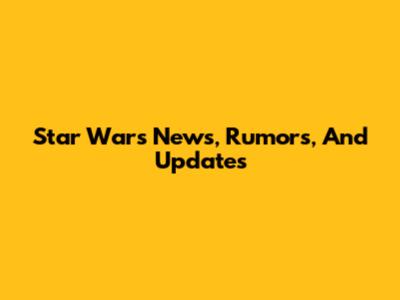 Star Wars News, Rumors, And Updates