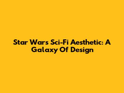 Star Wars Sci-Fi Aesthetic: A Galaxy Of Design