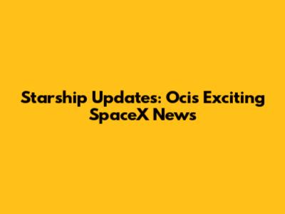 Starship Updates: Oci's Exciting SpaceX News