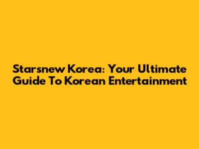Starsnew Korea: Your Ultimate Guide To Korean Entertainment