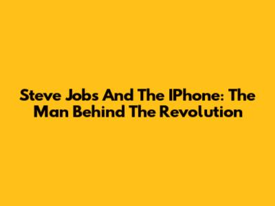 Steve Jobs And The IPhone: The Man Behind The Revolution