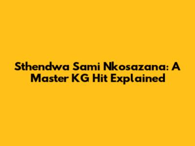 Sthendwa Sami Nkosazana: A Master KG Hit Explained
