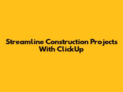 Streamline Construction Projects With ClickUp