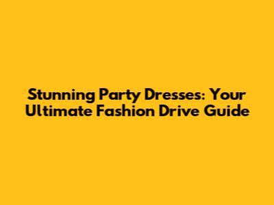Stunning Party Dresses: Your Ultimate Fashion Drive Guide
