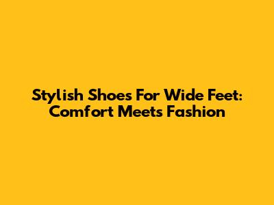 Stylish Shoes For Wide Feet: Comfort Meets Fashion