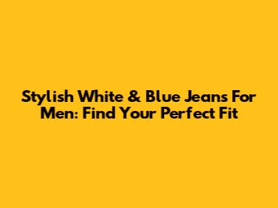 Stylish White & Blue Jeans For Men: Find Your Perfect Fit