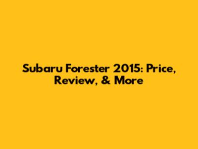 Subaru Forester 2015: Price, Review, & More