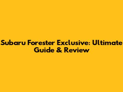 Subaru Forester Exclusive: Ultimate Guide & Review