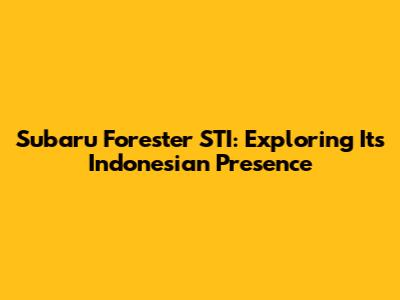 Subaru Forester STI: Exploring Its Indonesian Presence