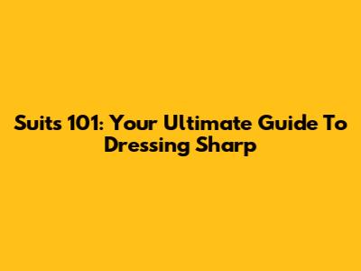 Suits 101: Your Ultimate Guide To Dressing Sharp