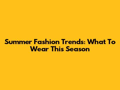 Summer Fashion Trends: What To Wear This Season