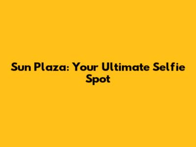 Sun Plaza: Your Ultimate Selfie Spot