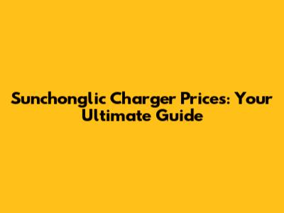 Sunchonglic Charger Prices: Your Ultimate Guide