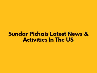 Sundar Pichai's Latest News & Activities In The US