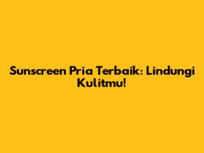 Sunscreen Pria Terbaik: Lindungi Kulitmu!