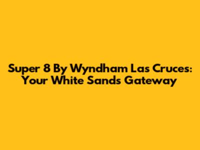 Super 8 By Wyndham Las Cruces: Your White Sands Gateway