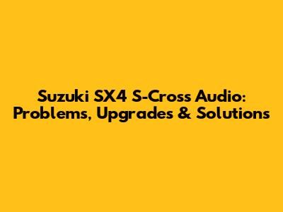 Suzuki SX4 S-Cross Audio: Problems, Upgrades & Solutions