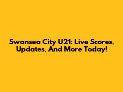 Swansea City U21: Live Scores, Updates, And More Today!