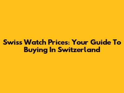 Swiss Watch Prices: Your Guide To Buying In Switzerland