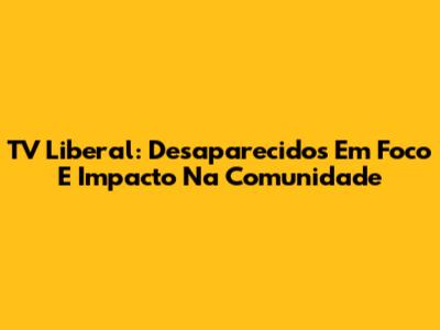 TV Liberal: Desaparecidos Em Foco E Impacto Na Comunidade