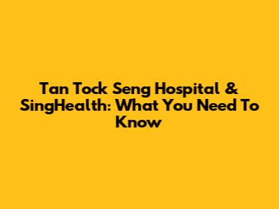 Tan Tock Seng Hospital & SingHealth: What You Need To Know