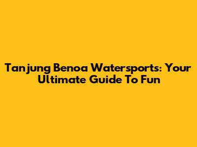 Tanjung Benoa Watersports: Your Ultimate Guide To Fun