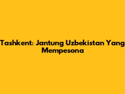 Tashkent: Jantung Uzbekistan Yang Mempesona